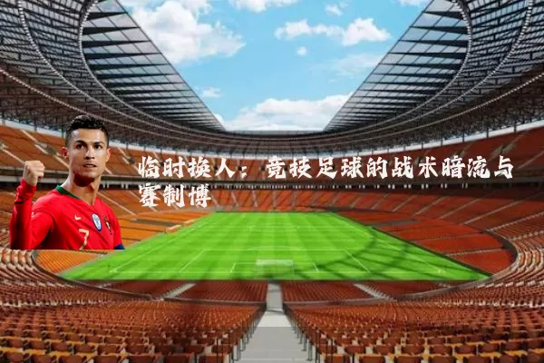 临时换人：竞技足球的战术暗流与赛制博弈